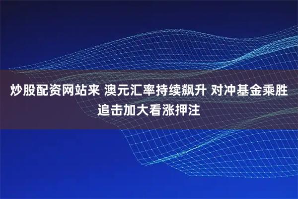 炒股配资网站来 澳元汇率持续飙升 对冲基金乘胜追击加大看涨押注