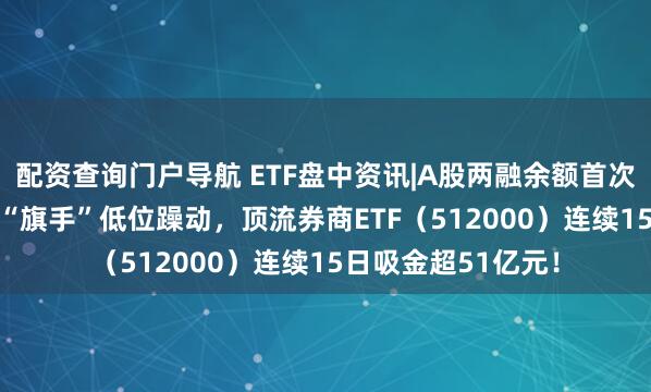 配资查询门户导航 ETF盘中资讯|A股两融余额首次突破2.4万亿元，“旗手”低位躁动，顶流券商ETF（512000）连续15日吸金超51亿元！