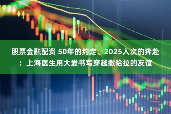 股票金融配资 50年的约定、2025人次的奔赴：上海医生用大爱书写穿越撒哈拉的友谊