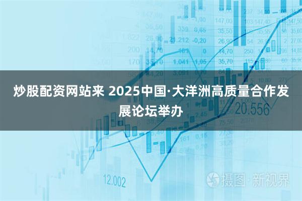 炒股配资网站来 2025中国·大洋洲高质量合作发展论坛举办