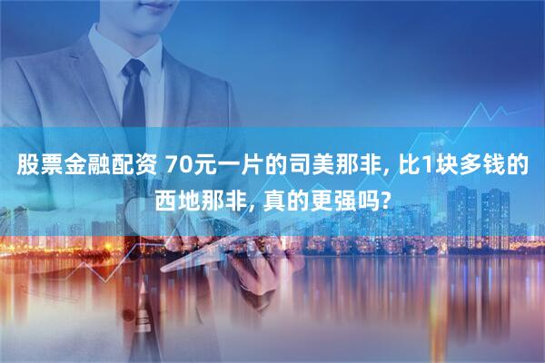 股票金融配资 70元一片的司美那非, 比1块多钱的西地那非, 真的更强吗?