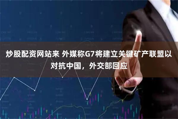 炒股配资网站来 外媒称G7将建立关键矿产联盟以对抗中国，外交部回应