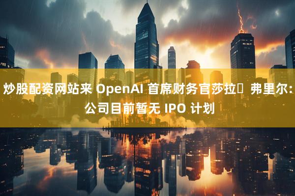 炒股配资网站来 OpenAI 首席财务官莎拉・弗里尔: 公司目前暂无 IPO 计划