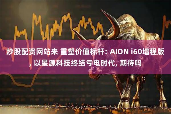 炒股配资网站来 重塑价值标杆: AION i60增程版, 以星源科技终结亏电时代, 期待吗