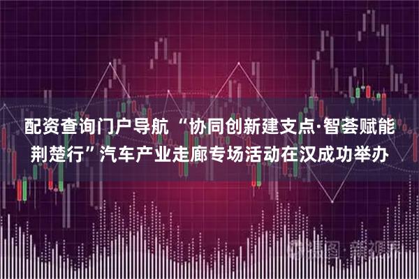 配资查询门户导航 “协同创新建支点·智荟赋能荆楚行”汽车产业走廊专场活动在汉成功举办