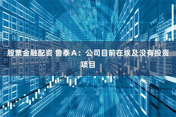 股票金融配资 鲁泰Ａ：公司目前在埃及没有投资项目