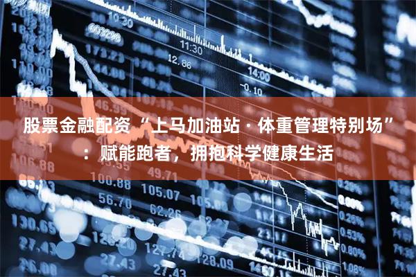 股票金融配资 “上马加油站 · 体重管理特别场”：赋能跑者，拥抱科学健康生活