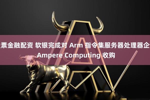 股票金融配资 软银完成对 Arm 指令集服务器处理器企业 Ampere Computing 收购