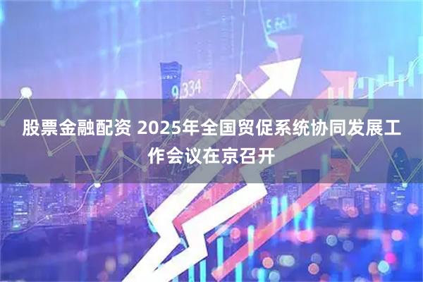 股票金融配资 2025年全国贸促系统协同发展工作会议在京召开