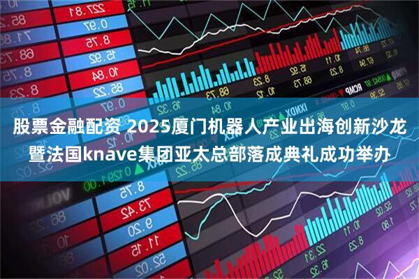 股票金融配资 2025厦门机器人产业出海创新沙龙暨法国knave集团亚太总部落成典礼成功举办