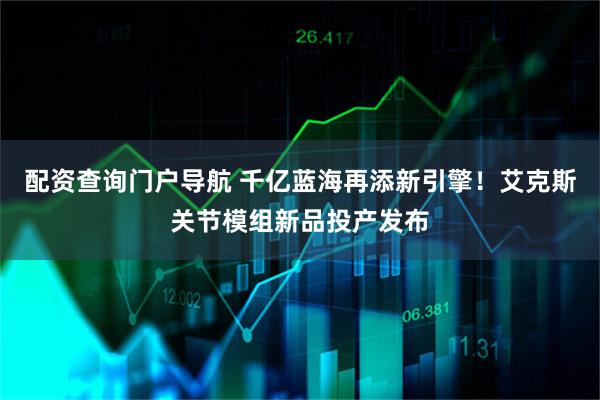 配资查询门户导航 千亿蓝海再添新引擎！艾克斯关节模组新品投产发布