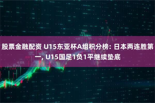 股票金融配资 U15东亚杯A组积分榜: 日本两连胜第一, U15国足1负1平继续垫底