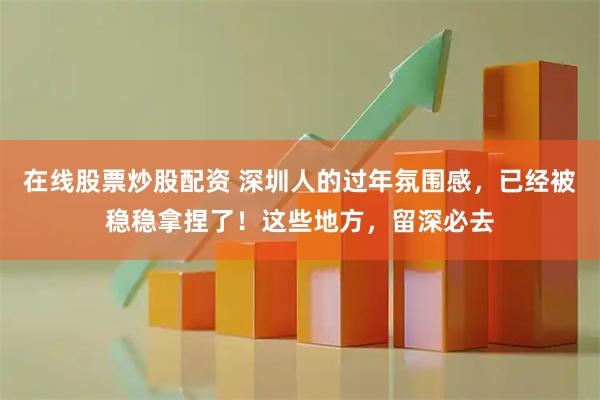 在线股票炒股配资 深圳人的过年氛围感，已经被稳稳拿捏了！这些地方，留深必去
