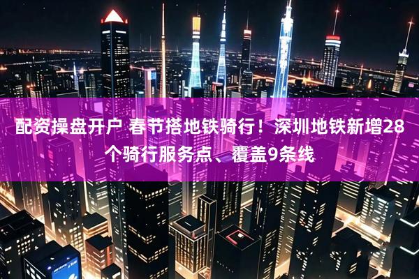 配资操盘开户 春节搭地铁骑行!深圳地铁新增28个骑行服务点、覆盖9条线