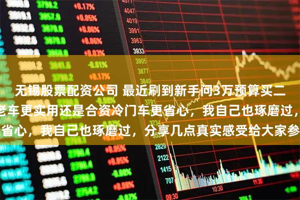 无锡股票配资公司 最近刷到新手问3万预算买二手车练手,到底选国产老车更实用还是合资冷门车更省心,我自己也琢磨过,分享几点真实感受给大家参考