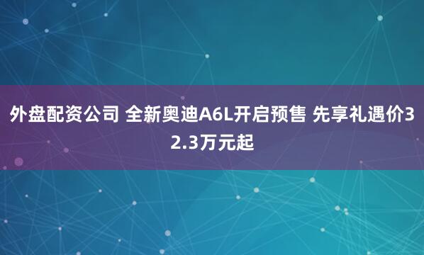 外盘配资公司 全新奥迪A6L开启预售 先享礼遇价32.3万元起