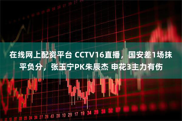 在线网上配资平台 CCTV16直播,国安差1场抹平负分,张玉宁PK朱辰杰 申花3主力有伤