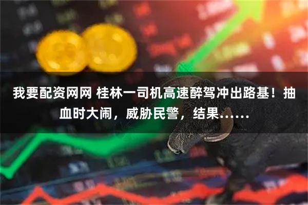 我要配资网网 桂林一司机高速醉驾冲出路基!抽血时大闹,威胁民警,结果……