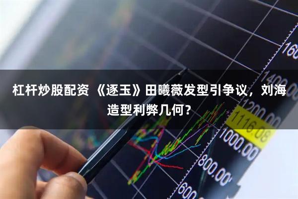 杠杆炒股配资 《逐玉》田曦薇发型引争议,刘海造型利弊几何?