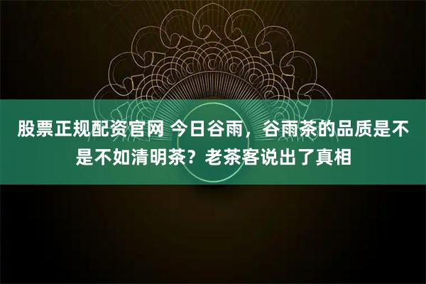 股票正规配资官网 今日谷雨，谷雨茶的品质是不是不如清明茶？老茶客说出了真相