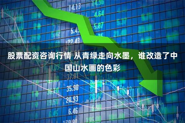 股票配资咨询行情 从青绿走向水墨，谁改造了中国山水画的色彩