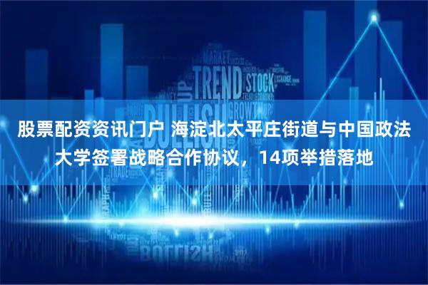 股票配资资讯门户 海淀北太平庄街道与中国政法大学签署战略合作协议，14项举措落地