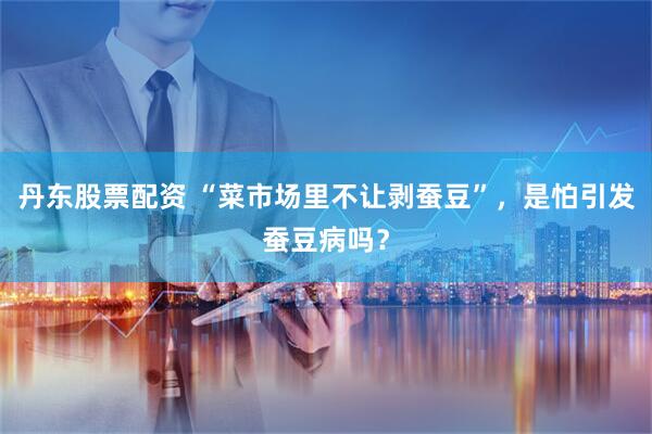 丹东股票配资 “菜市场里不让剥蚕豆”，是怕引发蚕豆病吗？