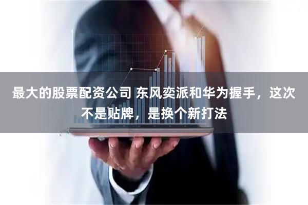 最大的股票配资公司 东风奕派和华为握手，这次不是贴牌，是换个新打法