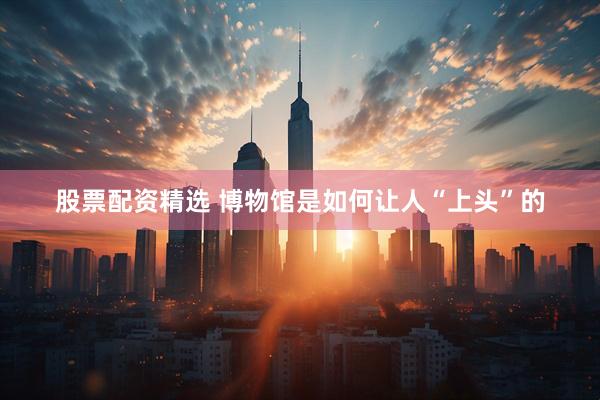 股票配资精选 博物馆是如何让人“上头”的