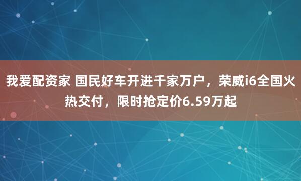 我爱配资家 国民好车开进千家万户，荣威i6全国火热交付，限时抢定价6.59万起