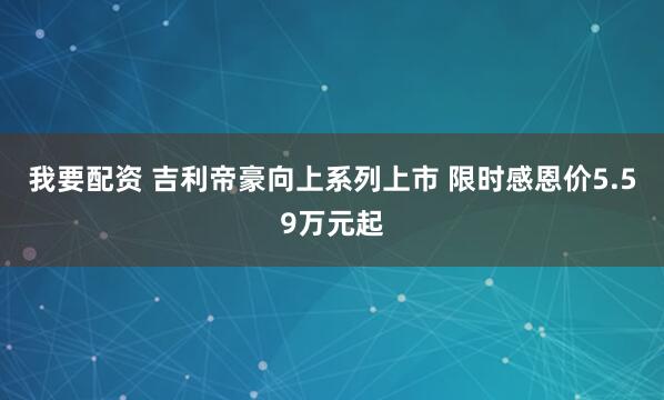 我要配资 吉利帝豪向上系列上市 限时感恩价5.59万元起