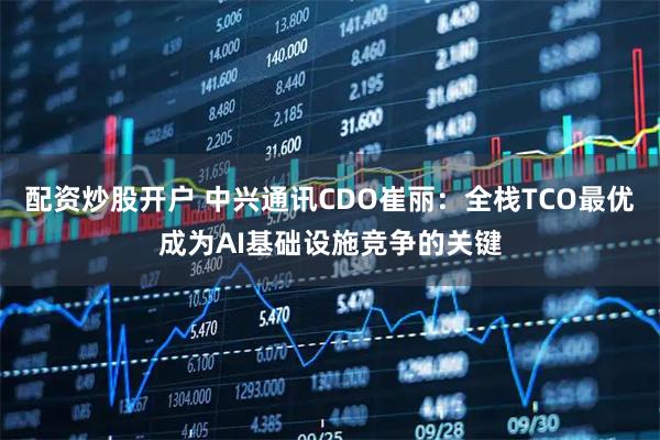 配资炒股开户 中兴通讯CDO崔丽:全栈TCO最优成为AI基础设施竞争的关键