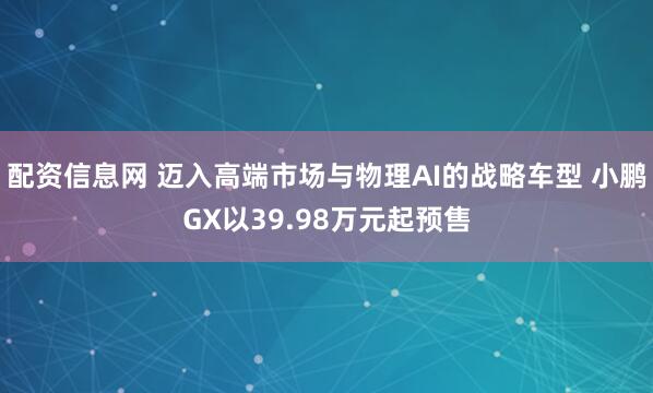 配资信息网 迈入高端市场与物理AI的战略车型 小鹏GX以39.98万元起预售